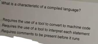 What is a characteristic of a compiled language?
Requires the use of a tool to convert to machine code
Requires the use of a tool to interpret each statement
Requires comments to be present before it runs
