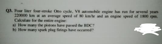 Q3. Four liter four-stroke Otto cycle. V8 automobile engine has run for several years
220000 km at an average speed of 80 km/hr and an engine speed of 1800 rpm.
Calculate for the entire engine:
a) How many the pistons have passed the BDC?
b) How many spark plug firings have occurred?
