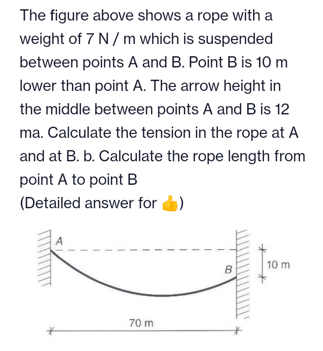 The figure above shows a rope with a
weight of 7 N/ m which is suspended
between points A and B. Point B is 10 m
lower than point A. The arrow height in
the middle between points A and B is 12
ma. Calculate the tension in the rope at A
and at B. b. Calculate the rope length from
point A to point B
(Detailed answer for
A
10 m
B
70 m
十
