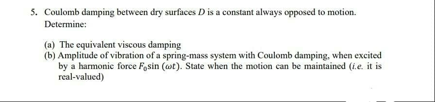 5. Coulomb damping between dry surfaces D is a constant always opposed to motion.
Determine:
(a) The equivalent viscous damping
(b) Amplitude of vibration of a spring-mass system with Coulomb damping, when excited
by a harmonic force F,sin (wt). State when the motion can be maintained (i.e. it is
real-valued)
