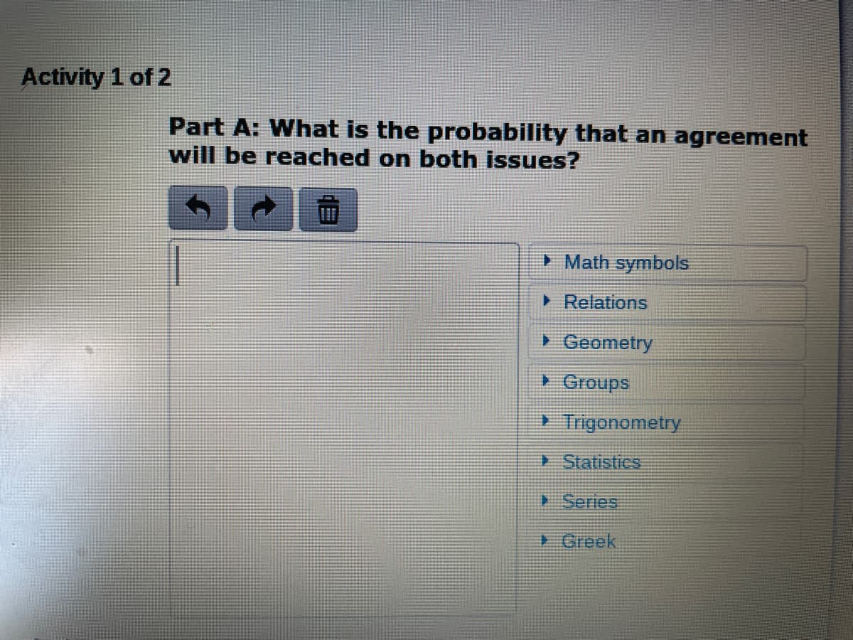 Activity 1 of 2
Part A: What is the probability that an agreement
will be reached on both issues?
> Math symbols
• Relations
> Geometry
Groups
> Trigonometry
Statistics
> Series
Greek

