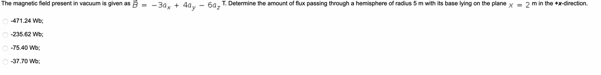 The magnetic field present in vacuum is given as
-471.24 Wb;
-235.62 Wb;
-75.40 Wb;
-37.70 Wb;
=
-3ax + 4ay - 6az
T. Determine the amount of flux passing through a hemisphere of radius 5 m with its base lying on the plane x = 2 m in the +x-direction.