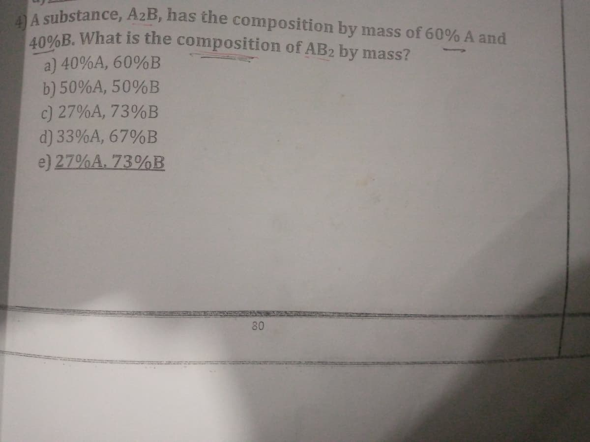 A substance, AzB, has the composition by mass of 60% A and
40%B. What is the composition of AB2 by mass?
a) 40%A, 60%B
b) 50%A, 50%B
c) 27%A, 73%B
d) 33%A, 67%B
e) 27%A. 73%B
80
