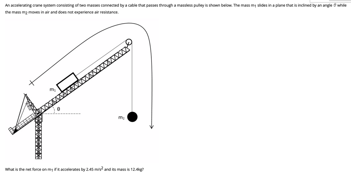 An accelerating crane system consisting of two masses connected by a cable that passes through a massless pulley is shown below. The mass m1 slides in a plane that is inclined by an angle 0 while
the mass m2 moves in air and does not experience air resistance.
m1
MAAAAAA WW
m2
What is the net force on m1 if it accelerates by 2.45 m/s and its mass is 12.4kg?
