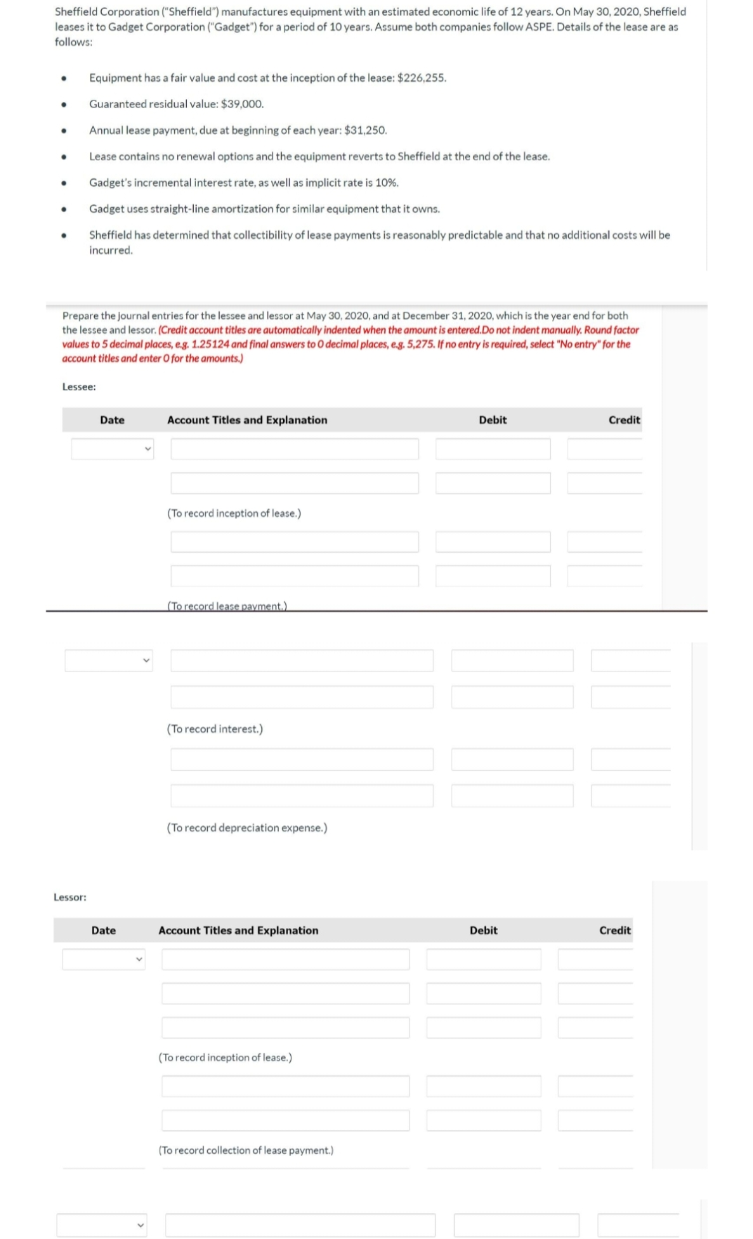 Sheffield Corporation ("Sheffield") manufactures equipment with an estimated economic life of 12 years. On May 30, 2020, Sheffield
leases it to Gadget Corporation ("Gadget") for a period of 10 years. Assume both companies follow ASPE. Details of the lease are as
follows:
Equipment has a fair value and cost at the inception of the lease: $226,255.
Guaranteed residual value: $39,000.
Annual lease payment, due at beginning of each year: $31,250.
Lease contains no renewal options and the equipment reverts to Sheffield at the end of the lease.
Gadget's incremental interest rate, as well as implicit rate is 10%.
Gadget uses straight-line amortization for similar equipment that it owns.
Sheffield has determined that collectibility of lease payments is reasonably predictable and that no additional costs will be
incurred.
Prepare the journal entries for the lessee and lessor at May 30, 2020, and at December 31, 2020, which is the year end for both
the lessee and lessor. (Credit account titles are automatically indented when the amount is entered.Do not indent manually. Round factor
values to 5 decimal places, e.g. 1.25124 and final answers to 0 decimal places, e.g. 5,275. If no entry is required, select "No entry" for the
account titles and enter O for the amounts.)
Lessee:
Date
Account Titles and Explanation
Debit
Credit
(To record inception of lease.)
(To record lease payment.)
(To record interest.)
(To record depreciation expense.)
Lessor:
Date
Account Titles and Explanation
Debit
Credit
(To record inception of lease.)
(To record collection of lease payment.)
