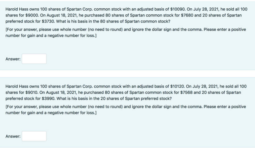 Harold Hass owns 100 shares of Spartan Corp. common stock with an adjusted basis of $10090. On July 28, 2021, he sold all 100
shares for $9000. On August 18, 2021, he purchased 80 shares of Spartan common stock for $7680 and 20 shares of Spartan
preferred stock for $3730. What is his basis in the 80 shares of Spartan common stock?
(For your answer, please use whole number (no need to round) and ignore the dollar sign and the comma. Please enter a positive
number for gain and a negative number for loss.]
Answer:
Harold Hass owns 100 shares of Spartan Corp. common stock with an adjusted basis of $10120. On July 28, 2021, he sold all 100
shares for $9010. On August 18, 2021, he purchased 80 shares of Spartan common stock for $7568 and 20 shares of Spartan
preferred stock for $3990. What is his basis in the 20 shares of Spartan preferred stock?
(For your answer, please use whole number (no need to round) and ignore the dollar sign and the comma. Please enter a positive
number for gain and a negative number for loss.]
Answer:
