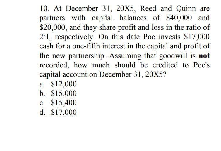 10. At December 31, 20X5, Reed and Quinn are
partners with capital balances of $40,000 and
$20,000, and they share profit and loss in the ratio of
2:1, respectively. On this date Poe invests $17,000
cash for a one-fifth interest in the capital and profit of
the new partnership. Assuming that goodwill is not
recorded, how much should be credited to Poe's
capital account on December 31, 20X5?
a. $12,000
b. $15,000
c. $15,400
d. $17,000
