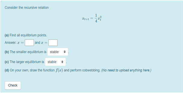 Consider the recursive relation
It+1 =
(a) Find all equilibrium points.
and z =
Answer: z
(b) The smaller equilibrium is stable
(c) The larger equilibrium is stable
(d) On your own, draw the function f(x) and perform cobwebbing. (No need to upload anything here.)
Check
