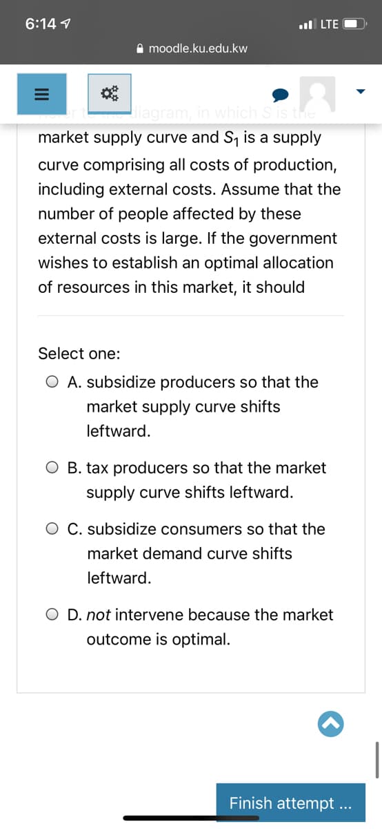 6:14 1
ul LTE O
I moodle.ku.edu.kw
iagram, in which S is
market supply curve and S, is a supply
curve comprising all costs of production,
including external costs. Assume that the
number of people affected by these
external costs is large. If the government
wishes to establish an optimal allocation
of resources in this market, it should
Select one:
O A. subsidize producers so that the
market supply curve shifts
leftward.
O B. tax producers so that the market
supply curve shifts leftward.
O C. subsidize consumers so that the
market demand curve shifts
leftward.
O D. not intervene because the market
outcome is optimal.
Finish attempt ...
II
