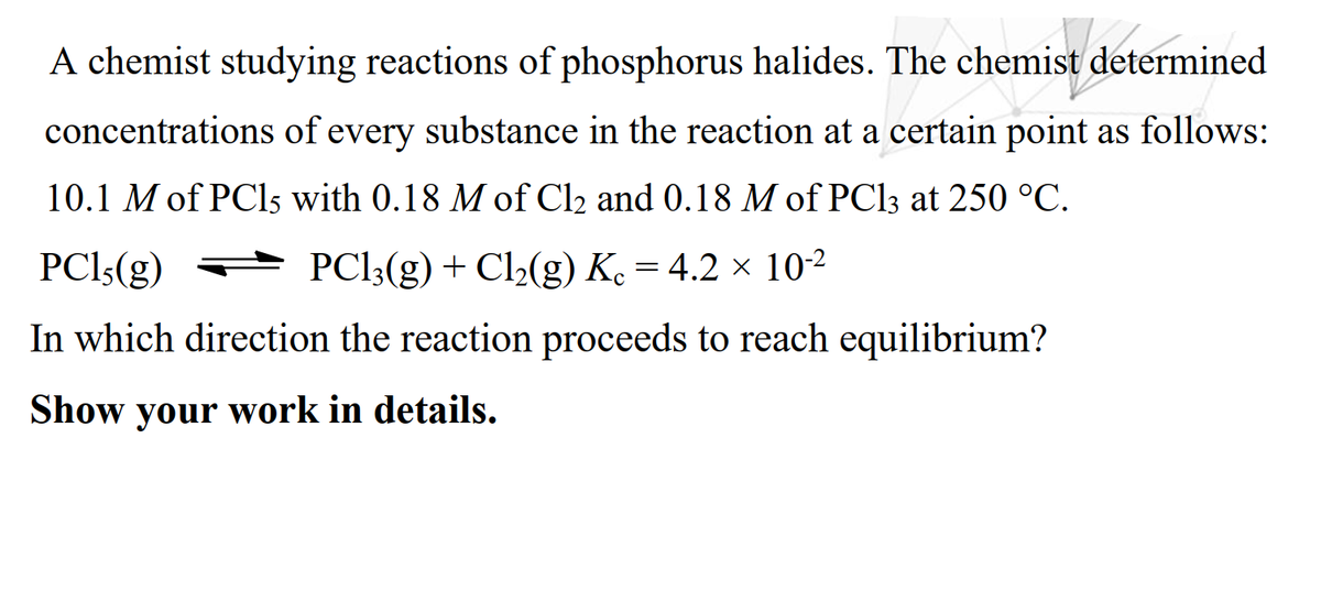 A chemist studying reactions of phosphorus halides. The chemist determined
concentrations of every substance in the reaction at a certain point as follows:
10.1 M of PC15 with 0.18 M of Cl2 and 0.18 M of PC13 at 250 °C.
PCI:(g) PCI3(g) + Cl½(g) Ke = 4.2 × 10-2
In which direction the reaction proceeds to reach equilibrium?
Show your work in details.
