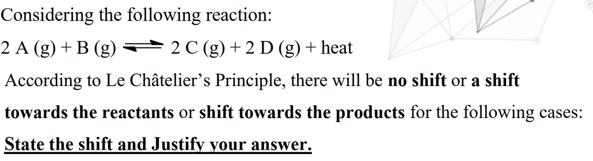 Considering the following reaction:
2 A (g) + B (g)
2 C (g) + 2 D (g) + heat
According to Le Châtelier's Principle, there will be no shift or a shift
towards the reactants or shift towards the products for the following cases:
State the shift and Justify your answer.
