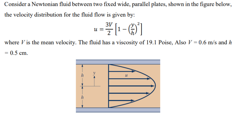 Consider a Newtonian fluid between two fixed wide, parallel plates, shown in the figure below,
the velocity distribution for the fluid flow is given by:
3V
u =
2
where V is the mean velocity. The fluid has a viscosity of 19.1 Poise, Also V = 0.6 m/s and h
= 0.5 cm.
