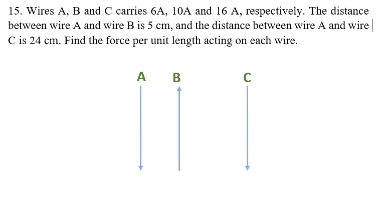 15. Wires A, B and C carries 6A, 10A and 16 A, respectively. The distance
between wire A and wire B is 5 cm, and the distance between wire A and wire
C is 24 cm. Find the force per unit length acting on each wire.
