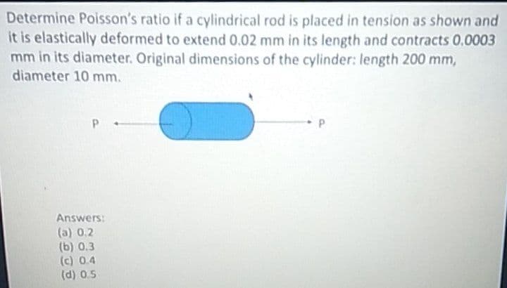 Determine Poisson's ratio if a cylindrical rod is placed in tension as shown and
it is elastically deformed to extend 0.02 mm in its length and contracts 0.0003
mm in its diameter. Original dimensions of the cylinder: length 200 mm,
diameter 10 mm.
Answers:
(a) 0.2
(b) 0.3
(c) 0.4
(d) 0.5
