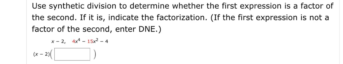 Use synthetic division to determine whether the first expression is a factor of
the second. If it is, indicate the factorization. (If the first expression is not a
factor of the second, enter DNE.)
x - 2,
4x4 – 15x2 – 4
(x - 2)
