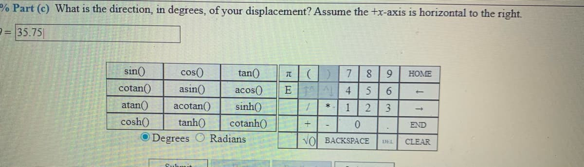 % Part (c) What is the direction, in degrees, of your displacement? Assume the +x-axis is horizontal to the right.
e= 35.75|
sin()
cos()
tan()
7
8
9.
HOME
cotan()
asin()
acos()
E 4
6.
atan()
acotan()
sinh()
1
3.
cosh()
tanh()
cotanh()
END
O Degrees
Radians
VOI BACKSPАСЕ
DEL
CLEAR
Submit
