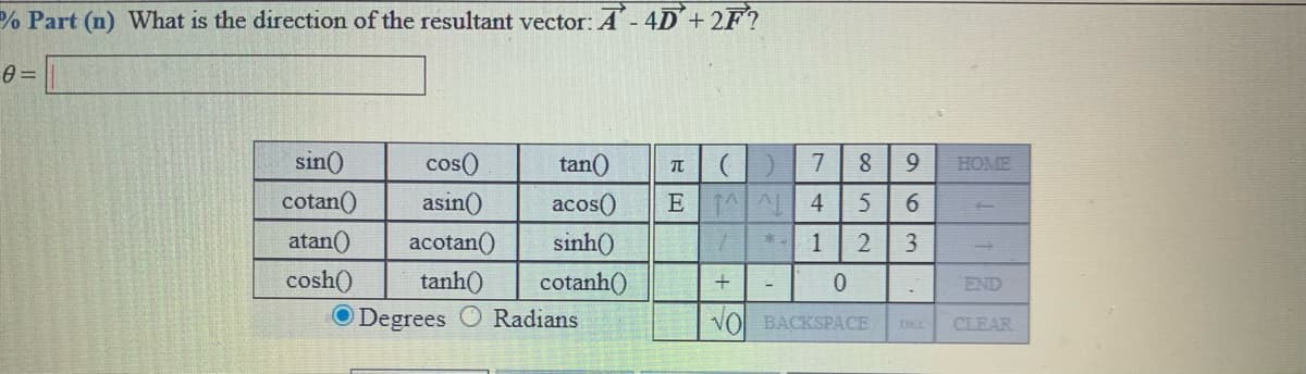 % Part (n) What is the direction of the resultant vector: A- 4D+2F?
sin()
cos()
tan()
7
9.
HOME
cotan()
atan()
cosh()
asin()
E 1A 4
6.
acos()
sinh()
acotan()
3
tanh()
cotanh()
END
O Degrees O Radians
VO BACKSPACE
CLEAR
DEL
1,
