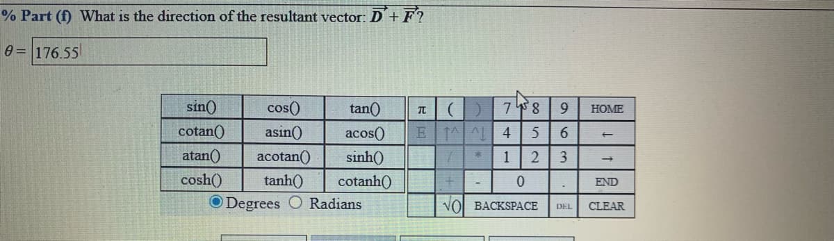 % Part (f) What is the direction of the resultant vector: D+F?
0 = 176.55
sin()
cos()
tan()
78
9.
HOME
cotan()
asin()
acos()
E TAAL 4
6.
atan()
acotan()
sinh()
1
cosh()
tanh()
cotanh()
END
O Degrees
Radians
VOL BACKSPACE
DEL
CLEAR
