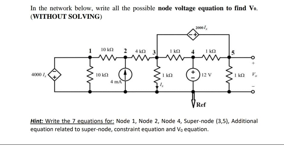 In the network below, write all the possible node voltage equation to find Vo.
(WITHOUT SOLVING)
2000 l
10 k2
2
4 k2
1 k2
4
1 kN
4000 I
10 k2
1 k2
12 V
1 kQ
V.
4 mA
VRef
Hint: Write the 7 equations for: Node 1, Node 2, Node 4, Super-node (3,5), Additional
equation related to super-node, constraint equation and Vo equation.
