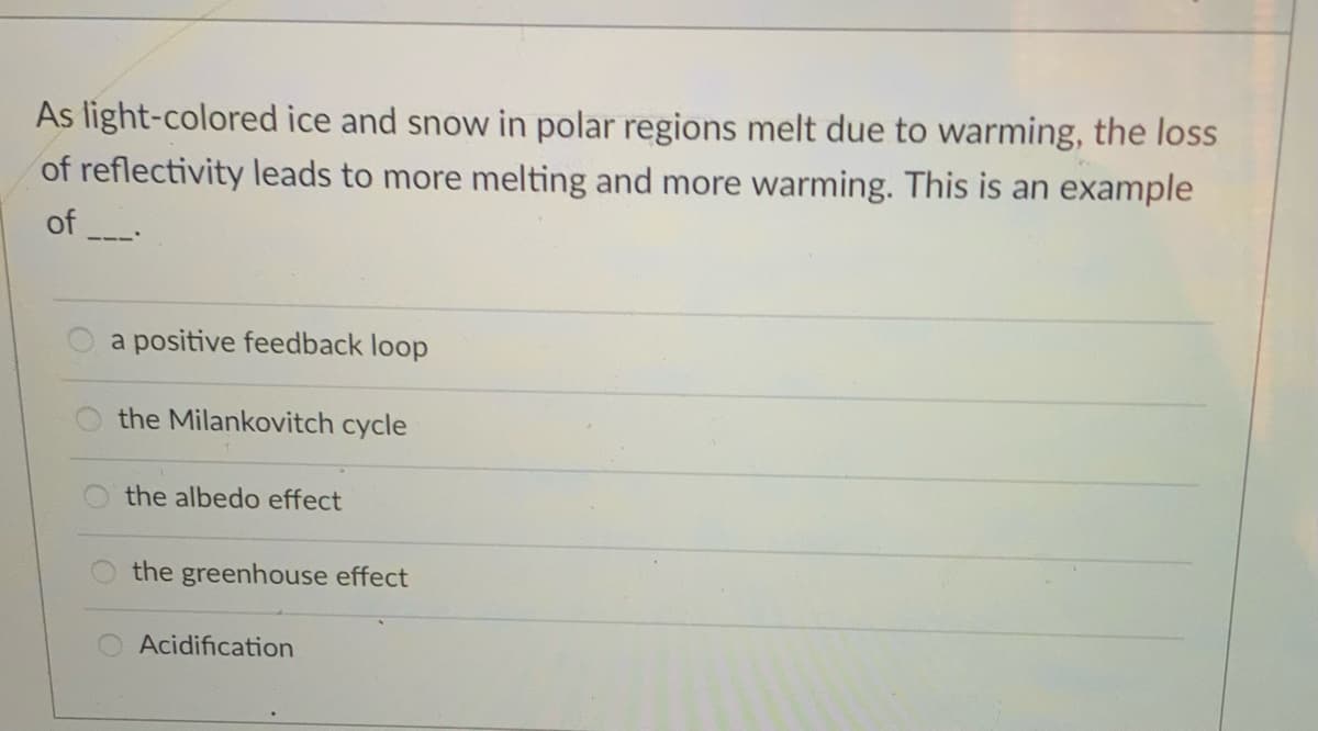 As light-colored ice and snow in polar regions melt due to warming, the loss
of reflectivity leads to more melting and more warming. This is an example
of
a positive feedback loop
the Milankovitch cycle
the albedo effect
the greenhouse effect
Acidification
