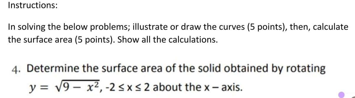 Instructions:
In solving the below problems; illustrate or draw the curves (5 points), then, calculate
the surface area (5 points). Show all the calculations.
4. Determine the surface area of the solid obtained by rotating
y = v9 – x², -2 < x< 2 about the x- axis.
