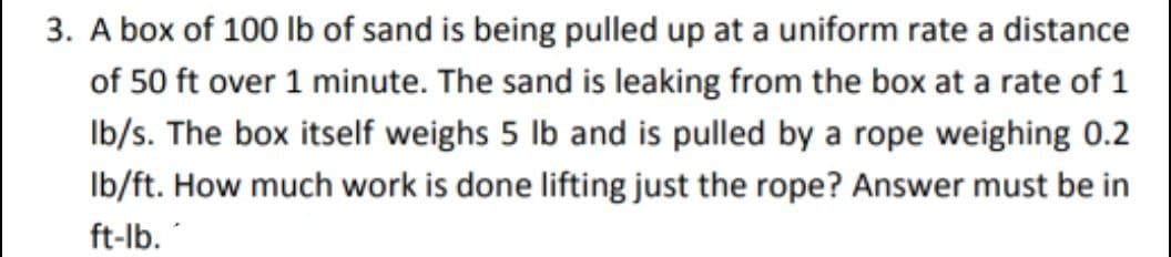 3. A box of 100 Ib of sand is being pulled up at a uniform rate a distance
of 50 ft over 1 minute. The sand is leaking from the box at a rate of 1
Ib/s. The box itself weighs 5 lb and is pulled by a rope weighing 0.2
Ib/ft. How much work is done lifting just the rope? Answer must be in
ft-lb.
