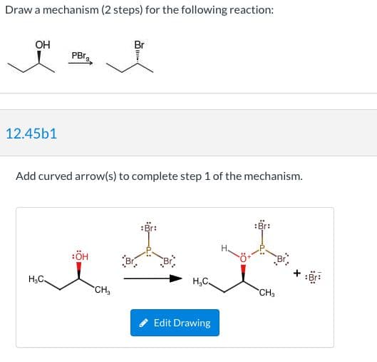 Draw a mechanism (2 steps) for the following reaction:
он
Br
PBr.
12.45b1
Add curved arrow(s) to complete step 1 of the mechanism.
:Br:
:Br:
Н.
H3C.
CH,
CH3
Edit Drawing
