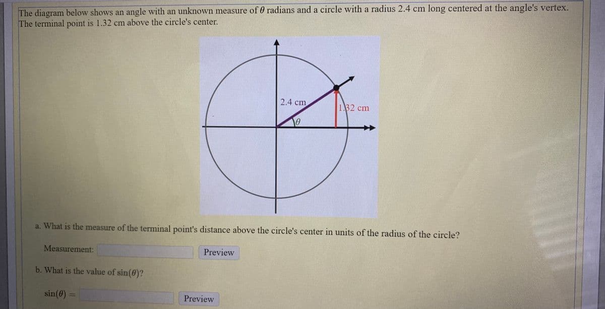 The diagram below shows an angle with an unknown measure of 0 radians and a circle with a radius 2.4 cm long centered at the angle's vertex.
The terminal point is 1.32 cm above the circle's center.
2.4 cm
1.32 cm
a. What is the measure of the terminal point's distance above the circle's center in units of the radius of the circle?
Measurement:
Preview
b. What is the value of sin(0)?
sin(0) =
Preview
%3D
