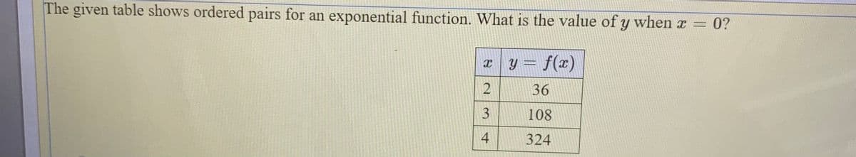 The given table shows ordered pairs for an exponential function. What is the value of y when x
0?
y = f(x)
36
108
4
324
3.
