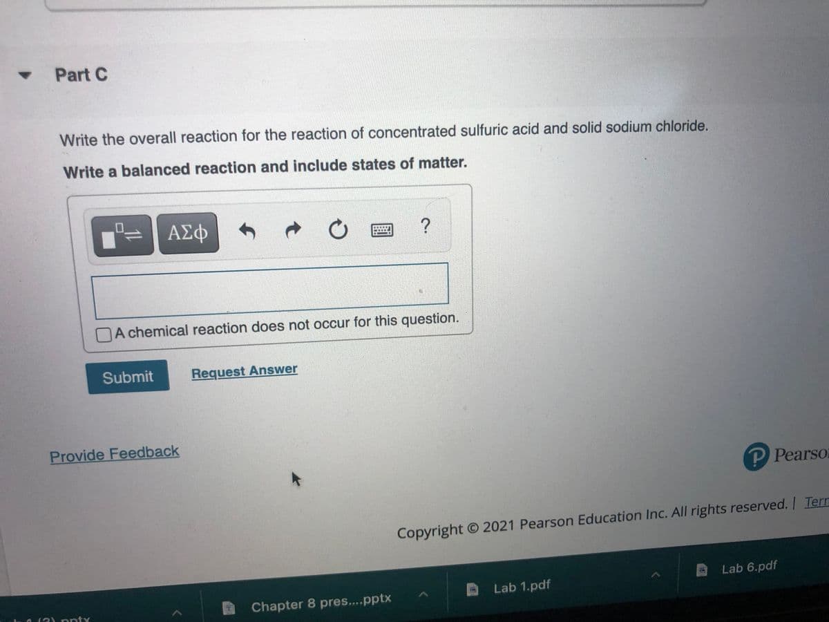 Part C
Write the overall reaction for the reaction of concentrated sulfuric acid and solid sodium chloride.
Write a balanced reaction and include states of matter.
ΑΣφ
A chemical reaction does not occur for this question.
Submit
Request Answer
Provide Feedback
PPearso
Copyright O 2021 Pearson Education Inc. All rights reserved. I Tern
Lab 6.pdf
Lab 1.pdf
(2) pnty
Chapter 8 pres....pptx
