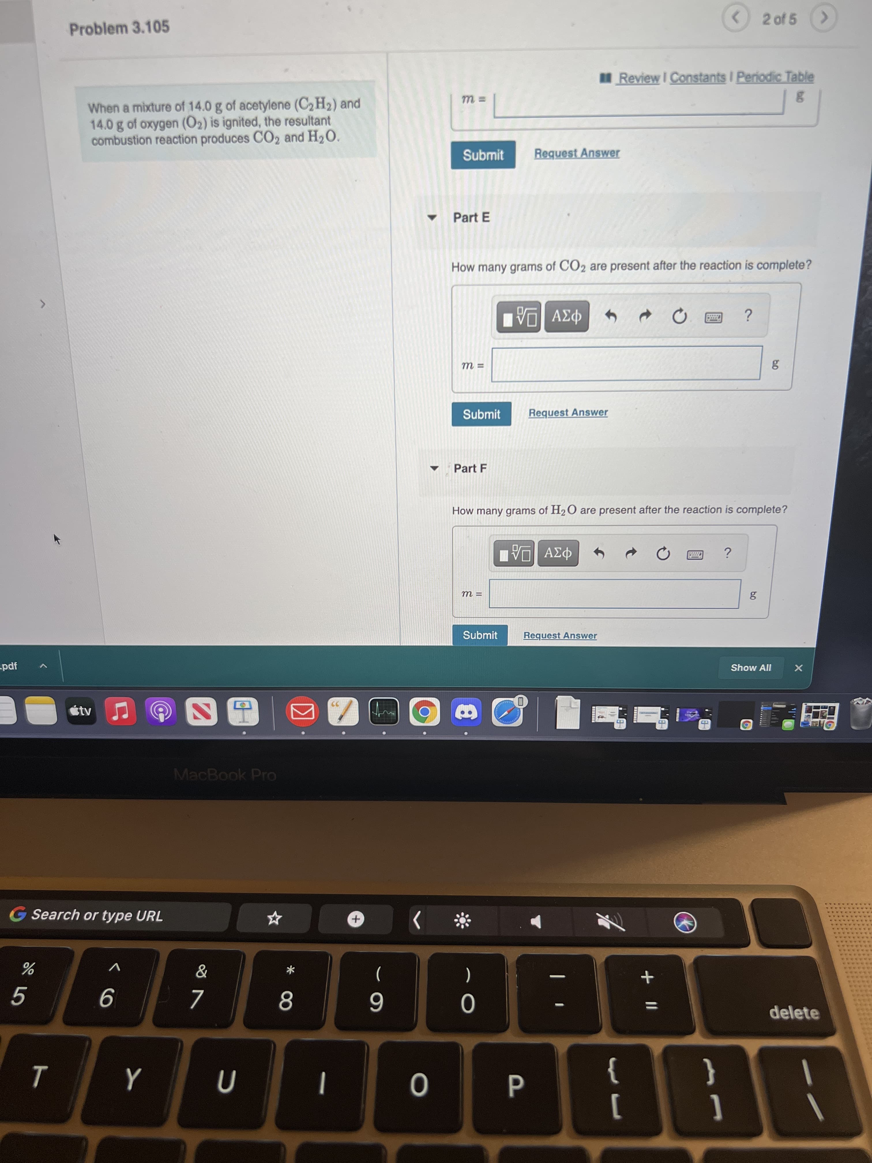 * 00
Problem 3.105
2 of 5
Review I Constants I Periodic Table
When a mixture of 14.0 g of acetylene (C2H2) and
14.0 g of oxygen (O2) is ignited, the resultant
combustion reaction produces CO2 and H2O.
Submit
Request Answer
Part E
How many grams of CO2 are present after the reaction is complete?
Submit
Request Answer
Part F
How many grams of H2O are present after the reaction is complete?
Submit
Request Answer
-pdf
Show All
%3D
MacBook Pro
G Search or type URL
)
6
delete
}
]
{
