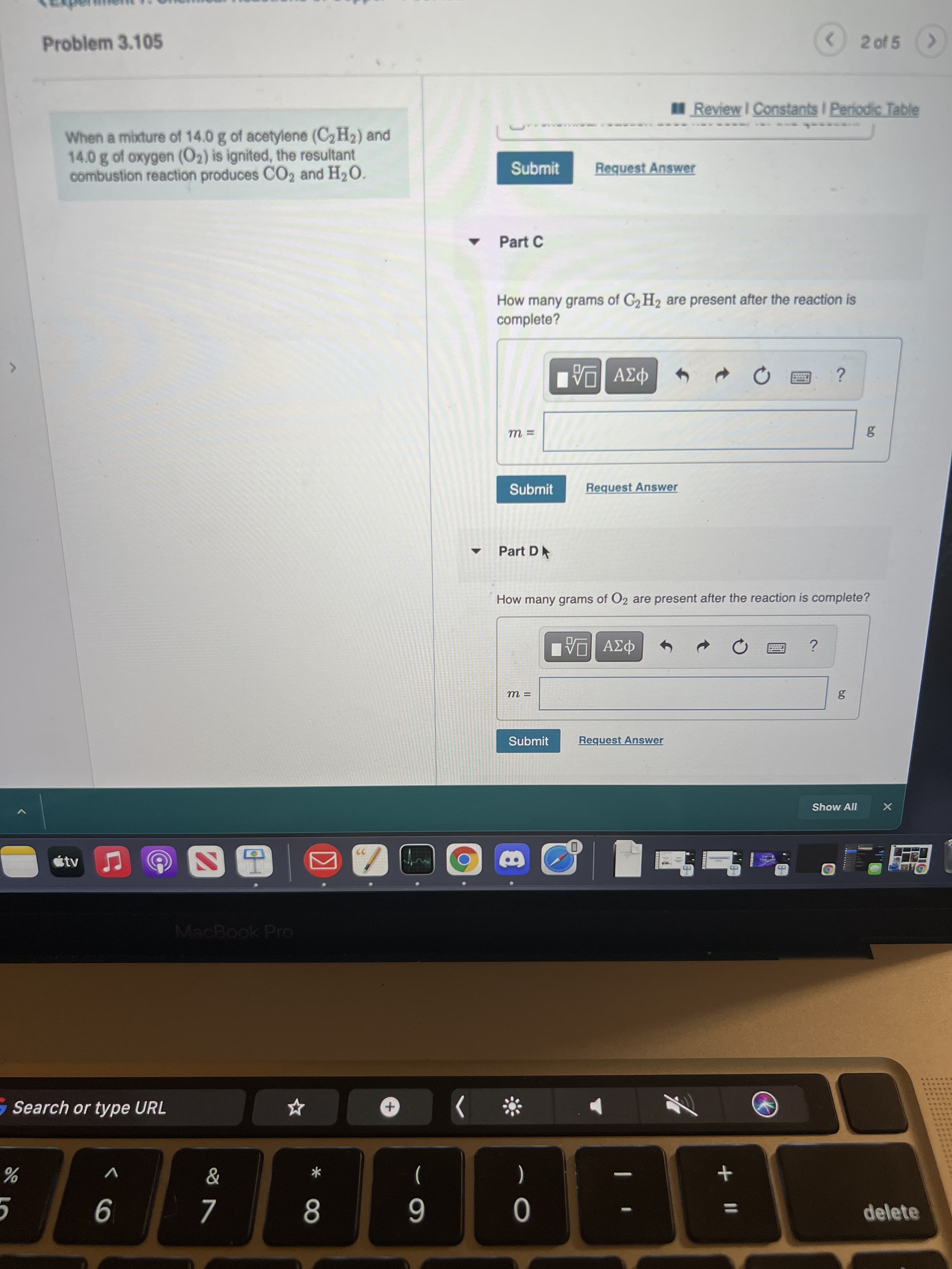 b0
IN
2 of 5
Problem 3.105
Review I Constants I Periodic Table
When a mixture of 14.0 g of acetylene (C2H2) and
14.0 g of oxygen (O2) is ignited, the resultant
combustion reaction produces CO2 and H2O.
Submit
Request Answer
Part C
How many grams of G2 H2 are present after the reaction is
complete?
Submit
Request Answer
Part D
How many grams of O2 are present after the reaction is complete?
Submit
Request Answer
Show All
MacBook Pro
Search or type URL
レ
*
)
(
delete
9
