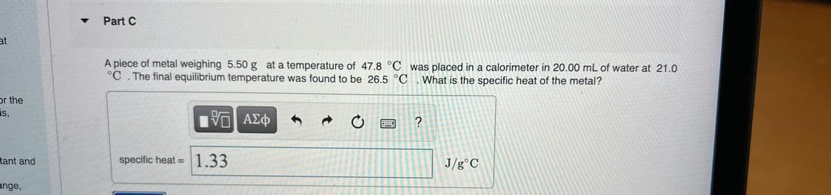 Part C
at
A piece of metal weighing 5.50 g at a temperature of 47.8 °C was placed in a calorimeter in 20.00 mL of water at 21.0
°C . The final equilibrium temperature was found to be 26.5 °C .What is the specific heat of the metal?
or the
is,
?
tant and
specific heat = 1.33
J/g°C
%3D
ange,
