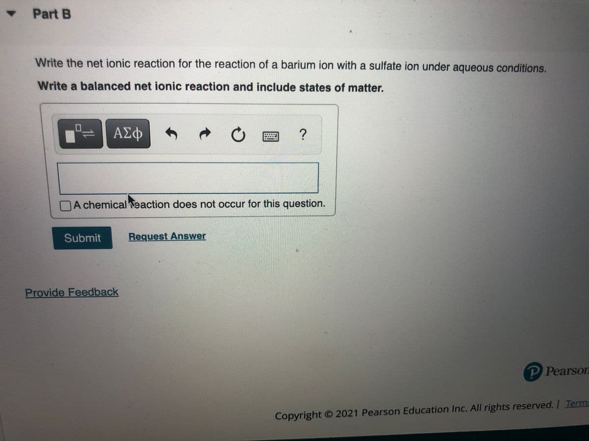 • Part B
Write the net ionic reaction for the reaction of a barium ion with a sulfate ion under aqueous conditions.
Write a balanced net ionic reaction and include states of matter.
0,
ΑΣΦ
NA chemical veaction does not occur for this question.
Submit
Request Answer
Provide Feedback
P Pearson
Copyright O 2021 Pearson Education Inc. All rights reserved. I Term=
