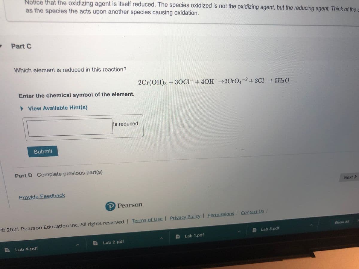 Notice that the oxidizing agent is itself reduced. The species oxidized is not the oxidizing agent, but the reducing agent. Think of the c
as the species the acts upon another species causing oxidation.
Part C
Which element is reduced in this reaction?
2Cr(OH)3 + 3OC1¯ +40H¯-2C1O4-2+3C1+5H2O
Enter the chemical symbol of the element.
• View Available Hint(s)
is reduced
Submit
Part D Complete previous part(s)
Next>
Provide Feedback
P Pearson
O 2021 Pearson Education Inc. All rights reserved. I Terms of Use | Privacy Policy Permissions Contact Us/
Show All
Lab 3.pdf
Lab 1.pdf
Lab 2.pdf
Lab 4.pdf
