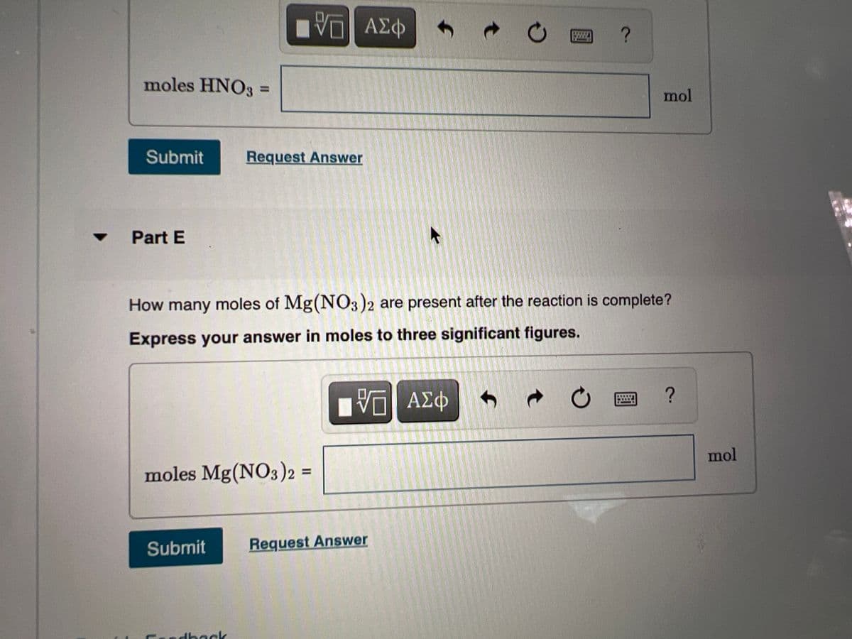 ΑΣφ
moles HNO3 D
%3D
mol
Submit
Request Answer
Part E
How many moles of Mg(NO3)2 are present after the reaction is complete?
Express your answer in moles to three significant figures.
ΑΣΦ
图
mol
moles Mg(NO3)2 =
%3D
Submit
Request Answer
dback
