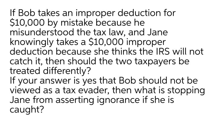 If Bob takes an improper deduction for
$10,000 by mistake because he
misunderstood the tax law, and Jane
knowingly takes a $10,000 improper
deduction because she thinks the IRS will not
catch it, then should the two taxpayers be
treated differently?
If your answer is yes that Bob should not be
viewed as a tax evader, then what is stopping
Jane from asserting ignorance if she is
caught?
