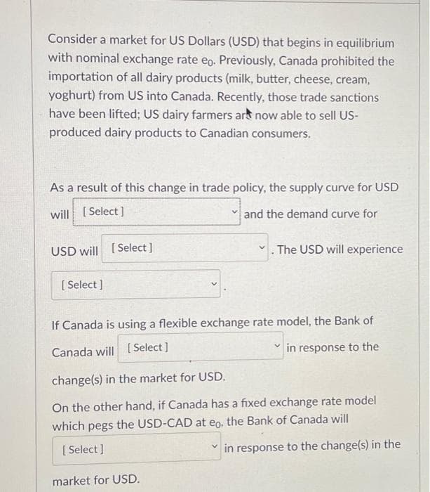 Consider a market for US Dollars (USD) that begins in equilibrium
with nominal exchange rate eo. Previously, Canada prohibited the
importation of all dairy products (milk, butter, cheese, cream,
yoghurt) from US into Canada. Recently, those trade sanctions
have been lifted; US dairy farmers ars now able to sell US-
produced dairy products to Canadian consumers.
As a result of this change in trade policy, the supply curve for USD
will [ Select ]
and the demand curve for
USD will [ Select ]
The USD will experience
[ Select ]
If Canada is using a flexible exchange rate model, the Bank of
Canada will [ Select ]
in response to the
change(s) in the market for USD.
On the other hand, if Canada has a fixed exchange rate model
which pegs the USD-CAD at eo, the Bank of Canada will
[ Select ]
in response to the change(s) in the
market for USD.
