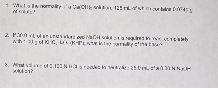 1. What is the normality of a Ca(OH)2 solution, 125 mL of which contains 0.0740 g
of solute?
2. If 30.0 mL of an unstandardized NaOH solution is required to react completely
with 1.00 g of KHC&H4O4 (KHP), what is the normality of the base?
3. What volume of 0.100 N HCI is needed to neutralize 25.0 mL of a 0.30 N NaOH
solution?
