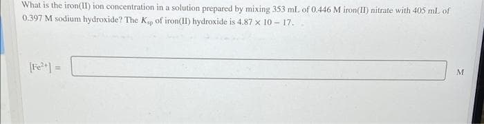 What is the iron(II) ion concentration in a solution prepared by mixing 353 mL of 0.446 M iron(II) nitrate with 405 mL of
0.397 M sodium hydroxide? The Kp of iron(II) hydroxide is 4.87 x 10 - 17.
[Fe] =
M

