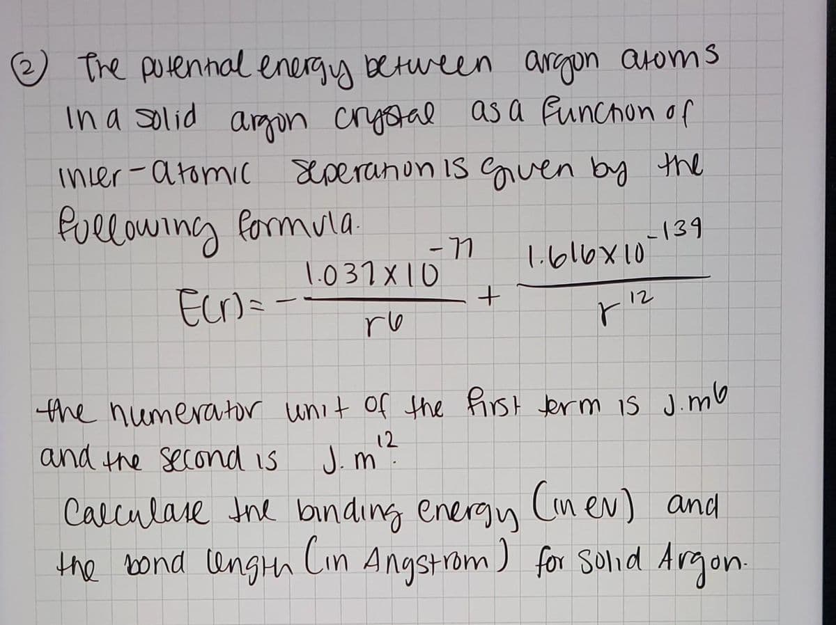 e The potennal energy between argon atoms
In a solid argon crystal as a Funchon of
incer-atomic Seperanon is guen by the
Pullowing formula
139
l.b16x10
1.031 X10
Ecr)= -
12
ro
the numerator unit of the First term is J.mU
and the second is
12
J. m.
Calculase the binding energy Cinev) and
the bond ungth Cin Angstrom ) for Solid Argon
