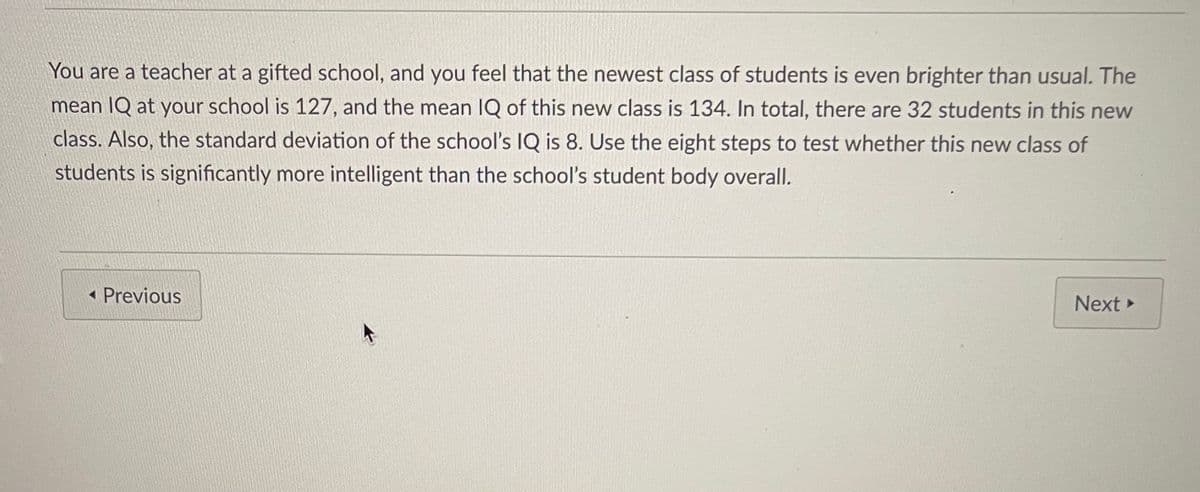 You are a teacher at a gifted school, and you feel that the newest class of students is even brighter than usual. The
mean IQ at your school is 127, and the mean IQ of this new class is 134. In total, there are 32 students in this new
class. Also, the standard deviation of the school's IQ is 8. Use the eight steps to test whether this new class of
students is significantly more intelligent than the school's student body overall.
« Previous
Next
