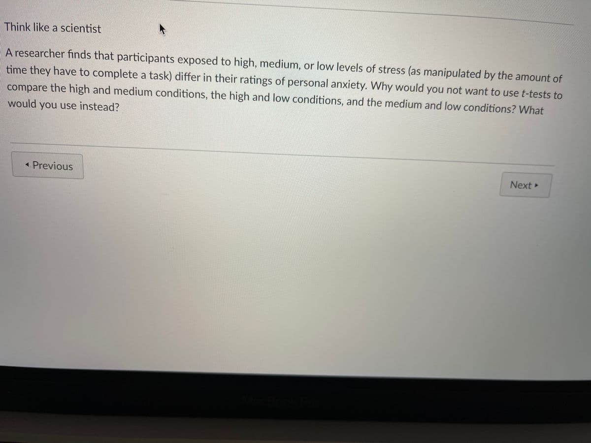 Think like a scientist
A researcher finds that participants exposed to high, medium, or low levels of stress (as manipulated by the amount of
time they have to complete a task) differ in their ratings of personal anxiety. Why would you not want to use t-tests to
compare the high and medium conditions, the high and low conditions, and the medium and low conditions? What
would you use instead?
« Previous
Next»
