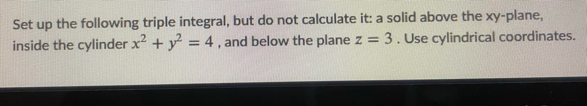 Set up the following triple integral, but do not calculate it: a solid above the xy-plane,
inside the cylinder x + y = 4 , and below the plane z = 3. Use cylindrical coordinates.
