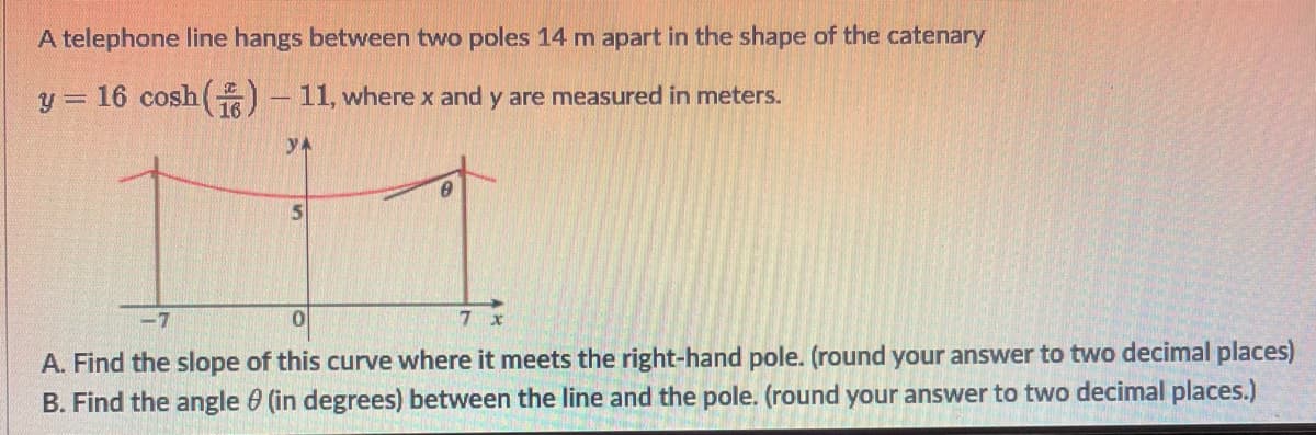 A telephone line hangs between two poles 14 m apart in the shape of the catenary
y = 16 cosh(O - 11, where x and y are measured in meters.
yA
-7
7 x
A. Find the slope of this curve where it meets the right-hand pole. (round your answer to two decimal places)
B. Find the angle 0 (in degrees) between the line and the pole. (round your answer to two decimal places.)

