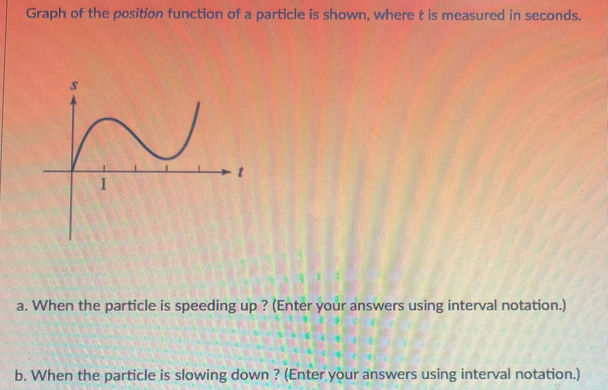 Graph of the position function of a particle is shown, where t is measured in seconds.
1
a. When the particle is speeding up ? (Enter your answers using interval notation.)
b. When the particle is slowing down ? (Enter your answers using interval notation.)

