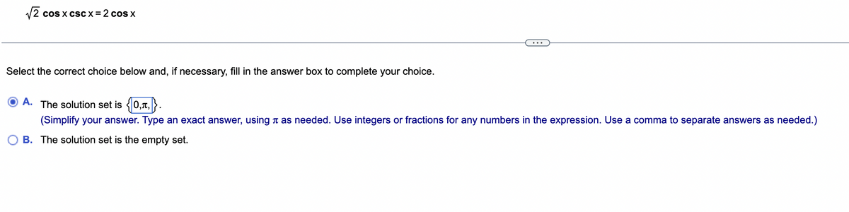 √√2 cos x csc x=2 cos x
Select the correct choice below and, if necessary, fill in the answer box to complete your choice.
A. The solution set is {0,,}.
(Simplify your answer. Type an exact answer, using as needed. Use integers or fractions for any numbers in the expression. Use a comma to separate answers as needed.)
B. The solution set is the empty set.