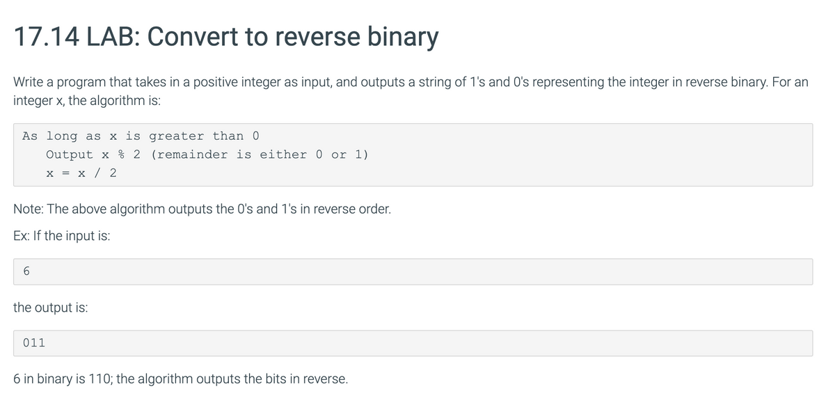 17.14 LAB: Convert to reverse binary
Write a program that takes in a positive integer as input, and outputs a string of 1's and O's representing the integer in reverse binary. For an
integer x, the algorithm is:
As long as x is greater than
Output x 2 (remainder is either 0 or 1)
x = x / 2
Note: The above algorithm outputs the 0's and 1's in reverse order.
Ex: If the input is:
the output is:
011
6 in binary is 110; the algorithm outputs the bits in reverse.
