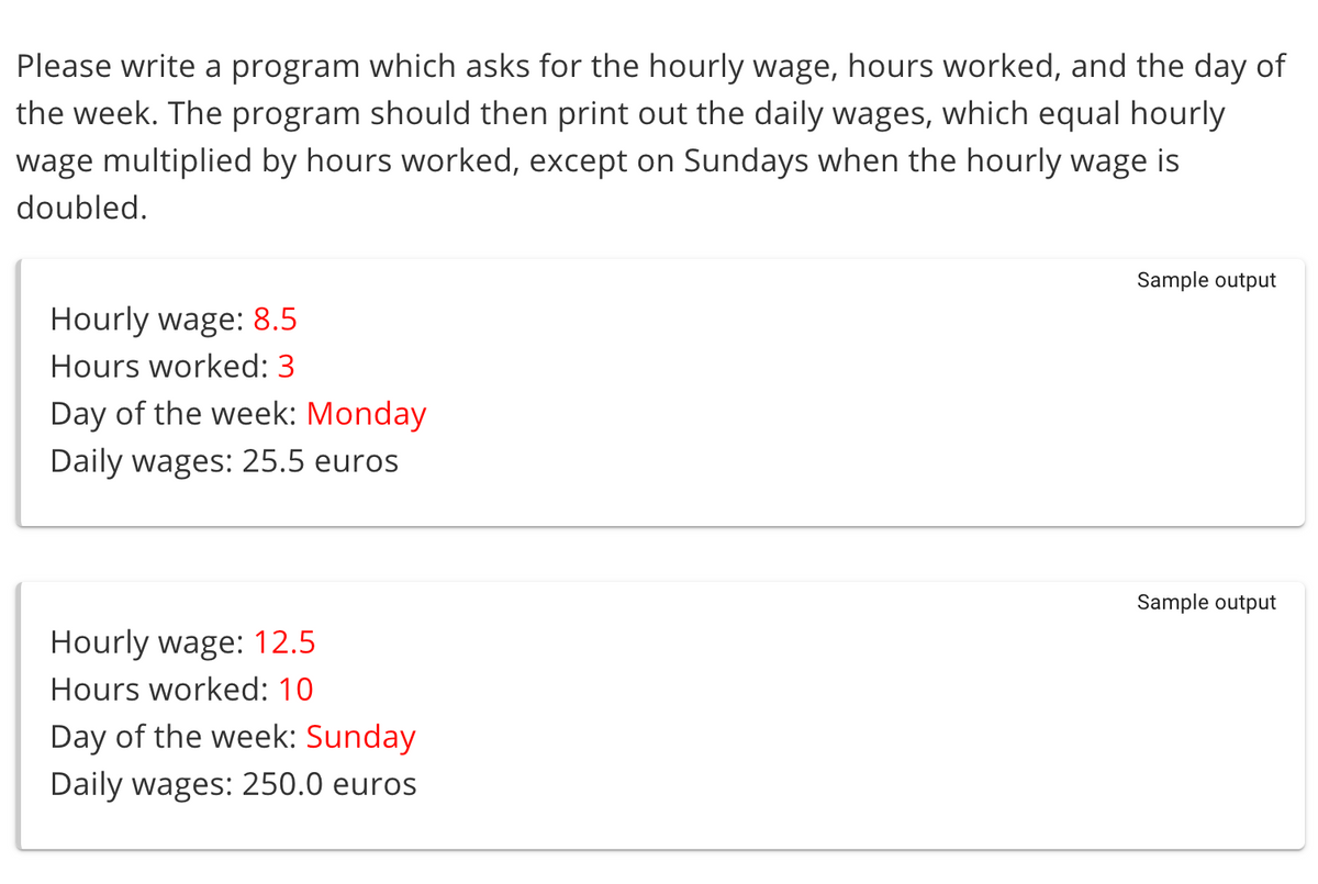 Please write a program which asks for the hourly wage, hours worked, and the day of
the week. The program should then print out the daily wages, which equal hourly
wage multiplied by hours worked, except on Sundays when the hourly wage is
doubled.
Sample output
Hourly wage: 8.5
Hours worked: 3
Day of the week: Monday
Daily wages: 25.5 euros
Sample output
Hourly wage: 12.5
Hours worked: 10
Day of the week: Sunday
Daily wages: 250.0 euros
