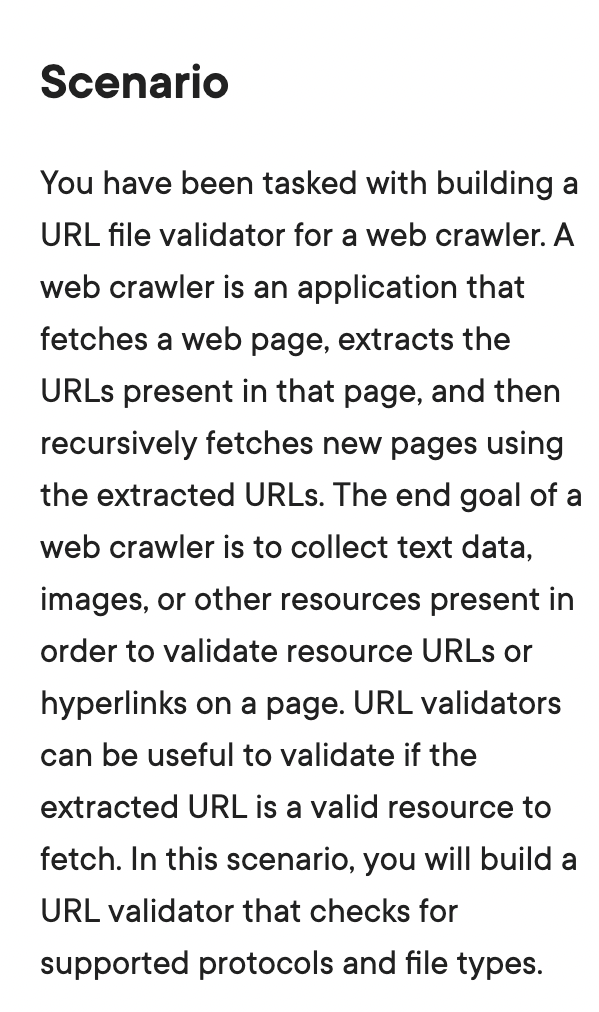 Scenario
You have been tasked with building a
URL file validator for a web crawler. A
web crawler is an application that
fetches a web page, extracts the
URLS present in that page, and then
recursively fetches new pages using
the extracted URLS. The end goal of a
web crawler is to collect text data,
images, or other resources present in
order to validate resource URLS or
hyperlinks on a page. URL validators
can be useful to validate if the
extracted URL is a valid resource to
fetch. In this scenario, you will build a
URL validator that checks for
supported protocols and file types.
